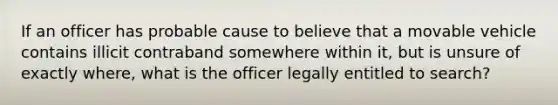 ​If an officer has probable cause to believe that a movable vehicle contains illicit contraband somewhere within it, but is unsure of exactly where, what is the officer legally entitled to search?