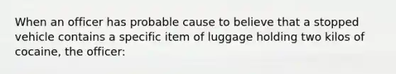 When an officer has probable cause to believe that a stopped vehicle contains a specific item of luggage holding two kilos of cocaine, the officer: