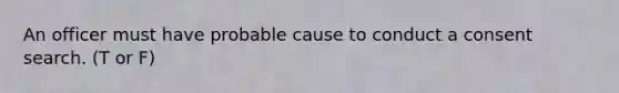 An officer must have probable cause to conduct a consent search. (T or F)