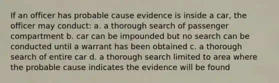 If an officer has probable cause evidence is inside a car, the officer may conduct: a. a thorough search of passenger compartment b. car can be impounded but no search can be conducted until a warrant has been obtained c. a thorough search of entire car d. a thorough search limited to area where the probable cause indicates the evidence will be found