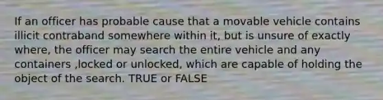 If an officer has probable cause that a movable vehicle contains illicit contraband somewhere within it, but is unsure of exactly where, the officer may search the entire vehicle and any containers ,locked or unlocked, which are capable of holding the object of the search. TRUE or FALSE