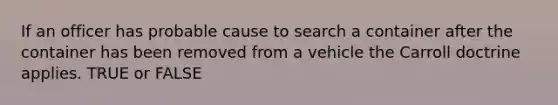 If an officer has probable cause to search a container after the container has been removed from a vehicle the Carroll doctrine applies. TRUE or FALSE