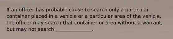 If an officer has probable cause to search only a particular container placed in a vehicle or a particular area of the vehicle, the officer may search that container or area without a warrant, but may not search _______________.