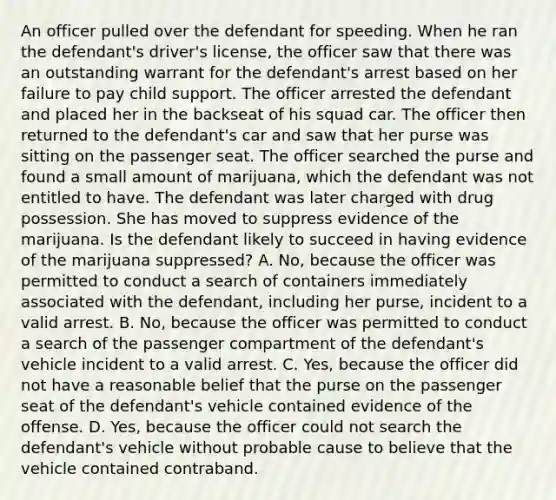 An officer pulled over the defendant for speeding. When he ran the defendant's driver's license, the officer saw that there was an outstanding warrant for the defendant's arrest based on her failure to pay child support. The officer arrested the defendant and placed her in the backseat of his squad car. The officer then returned to the defendant's car and saw that her purse was sitting on the passenger seat. The officer searched the purse and found a small amount of marijuana, which the defendant was not entitled to have. The defendant was later charged with drug possession. She has moved to suppress evidence of the marijuana. Is the defendant likely to succeed in having evidence of the marijuana suppressed? A. No, because the officer was permitted to conduct a search of containers immediately associated with the defendant, including her purse, incident to a valid arrest. B. No, because the officer was permitted to conduct a search of the passenger compartment of the defendant's vehicle incident to a valid arrest. C. Yes, because the officer did not have a reasonable belief that the purse on the passenger seat of the defendant's vehicle contained evidence of the offense. D. Yes, because the officer could not search the defendant's vehicle without probable cause to believe that the vehicle contained contraband.