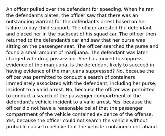 An officer pulled over the defendant for speeding. When he ran the defendant's plates, the officer saw that there was an outstanding warrant for the defendant's arrest based on her failure to pay child support. The officer arrested the defendant and placed her in the backseat of his squad car. The officer then returned to the defendant's car and saw that her purse was sitting on the passenger seat. The officer searched the purse and found a small amount of marijuana. The defendant was later charged with drug possession. She has moved to suppress evidence of the marijuana. Is the defendant likely to succeed in having evidence of the marijuana suppressed? No, because the officer was permitted to conduct a search of containers immediately associated with the defendant, including her purse, incident to a valid arrest. No, because the officer was permitted to conduct a search of the passenger compartment of the defendant's vehicle incident to a valid arrest. Yes, because the officer did not have a reasonable belief that the passenger compartment of the vehicle contained evidence of the offense. Yes, because the officer could not search the vehicle without probable cause to believe that the vehicle contained contraband.