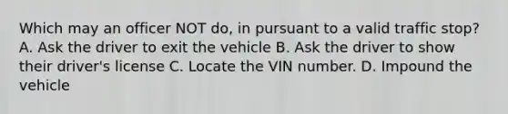 Which may an officer NOT do, in pursuant to a valid traffic stop? A. Ask the driver to exit the vehicle B. Ask the driver to show their driver's license C. Locate the VIN number. D. Impound the vehicle