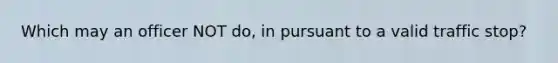 Which may an officer NOT do, in pursuant to a valid traffic stop?