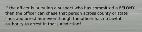 If the officer is pursuing a suspect who has committed a FELONY, then the officer can chase that person across county or state lines and arrest him even though the officer has no lawful authority to arrest in that jurisdiction?