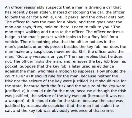 An officer reasonably suspects that a man is driving a car that has recently been stolen. Instead of stopping the car, the officer follows the car for a while, until it parks, and the driver gets out. The officer follows the man for a block, and then goes near the man and says, "Hey, hold on there, I need to talk to you." The man stops walking and turns to the officer. The officer notices a bulge in the man's pocket which looks to be a "key fob" for a vehicle. There is nothing else that the officer notices in the man's pockets or on his person besides the key fob, nor does the man make any suspicious movements. Still, the officer asks the man, "Got any weapons on you?" The man replies that he does not. The officer frisks the man, and removes the key fob from his pocket. Suppose that the key fob is later used as evidence against the man, who files a motion to suppress. How should the court rule? a) It should rule for the man, because neither the frisk nor the seizure of the key were justified. b) It should rule for the state, because both the frisk and the seizure of the key were justified. c) It should rule for the man, because although the frisk was justified, the seizure of the key was not (because it was not a weapon). d) It should rule for the state, because the stop was justified by reasonable suspicion that the man had stolen the car, and the key fob was obviously evidence of that crime.