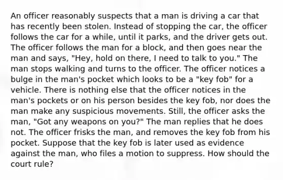 An officer reasonably suspects that a man is driving a car that has recently been stolen. Instead of stopping the car, the officer follows the car for a while, until it parks, and the driver gets out. The officer follows the man for a block, and then goes near the man and says, "Hey, hold on there, I need to talk to you." The man stops walking and turns to the officer. The officer notices a bulge in the man's pocket which looks to be a "key fob" for a vehicle. There is nothing else that the officer notices in the man's pockets or on his person besides the key fob, nor does the man make any suspicious movements. Still, the officer asks the man, "Got any weapons on you?" The man replies that he does not. The officer frisks the man, and removes the key fob from his pocket. Suppose that the key fob is later used as evidence against the man, who files a motion to suppress. How should the court rule?