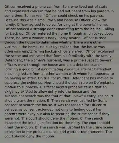 Officer received a phone call from Son, who lived out-of-state and expressed concern that he had not heard from his parents in some time. Son asked if Officer could check on his parents. Because this was a small town and because Officer knew the family, Officer agreed to do so. Arriving at the parents' home, Officer noticed a strange odor emanating from the house. Calling for back up, Officer entered the home through an unlocked door. There, he saw a woman's body, badly beaten. Officer rushed through the house to determine whether there were other victims in the home. He quickly realized that the house was otherwise empty. When backup officers arrived, Officer explained the scene and indicated that from his familiarity with the family, Defendant, the woman's husband, was a prime suspect. Several officers went through the house and did a detailed search, locating a good bit of incriminating evidence against Defendant, including letters from another woman with whom he appeared to be having an affair. On trial for murder, Defendant has moved to suppress the evidence. How should the court rule on Defendant's motion to suppress? A. Officer lacked probable cause that an exigency existed to allow entry into the house and the subsequent search was the fruit of that unlawful entry. The court should grant the motion. B. The search was justified by Son's consent to search the house. It was reasonable for Officer to believe his consent extended not only to finding out if his parents were okay but also to securing the crime scene if they were not. The court should deny the motion. C. The search exceeded the initial justification for the entry. The court should grant the motion. D. The search was justified by the crime scene exception to the probable cause and warrant requirements. The court should deny the motion.