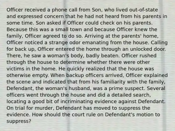 Officer received a phone call from Son, who lived out-of-state and expressed concern that he had not heard from his parents in some time. Son asked if Officer could check on his parents. Because this was a small town and because Officer knew the family, Officer agreed to do so. Arriving at the parents' home, Officer noticed a strange odor emanating from the house. Calling for back up, Officer entered the home through an unlocked door. There, he saw a woman's body, badly beaten. Officer rushed through the house to determine whether there were other victims in the home. He quickly realized that the house was otherwise empty. When backup officers arrived, Officer explained the scene and indicated that from his familiarity with the family, Defendant, the woman's husband, was a prime suspect. Several officers went through the house and did a detailed search, locating a good bit of incriminating evidence against Defendant. On trial for murder, Defendant has moved to suppress the evidence. How should the court rule on Defendant's motion to suppress?