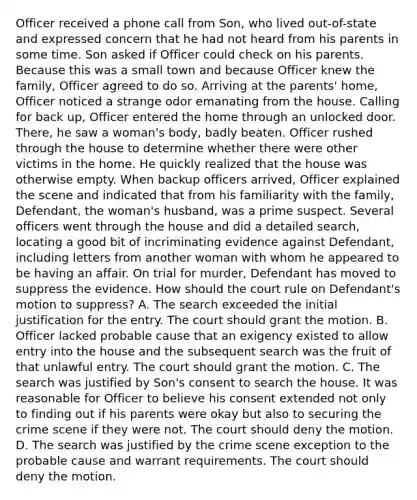 Officer received a phone call from Son, who lived out-of-state and expressed concern that he had not heard from his parents in some time. Son asked if Officer could check on his parents. Because this was a small town and because Officer knew the family, Officer agreed to do so. Arriving at the parents' home, Officer noticed a strange odor emanating from the house. Calling for back up, Officer entered the home through an unlocked door. There, he saw a woman's body, badly beaten. Officer rushed through the house to determine whether there were other victims in the home. He quickly realized that the house was otherwise empty. When backup officers arrived, Officer explained the scene and indicated that from his familiarity with the family, Defendant, the woman's husband, was a prime suspect. Several officers went through the house and did a detailed search, locating a good bit of incriminating evidence against Defendant, including letters from another woman with whom he appeared to be having an affair. On trial for murder, Defendant has moved to suppress the evidence. How should the court rule on Defendant's motion to suppress? A. The search exceeded the initial justification for the entry. The court should grant the motion. B. Officer lacked probable cause that an exigency existed to allow entry into the house and the subsequent search was the fruit of that unlawful entry. The court should grant the motion. C. The search was justified by Son's consent to search the house. It was reasonable for Officer to believe his consent extended not only to finding out if his parents were okay but also to securing the crime scene if they were not. The court should deny the motion. D. The search was justified by the crime scene exception to the probable cause and warrant requirements. The court should deny the motion.