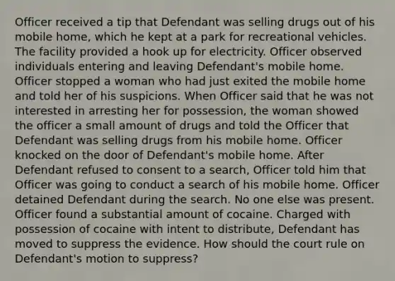 Officer received a tip that Defendant was selling drugs out of his mobile home, which he kept at a park for recreational vehicles. The facility provided a hook up for electricity. Officer observed individuals entering and leaving Defendant's mobile home. Officer stopped a woman who had just exited the mobile home and told her of his suspicions. When Officer said that he was not interested in arresting her for possession, the woman showed the officer a small amount of drugs and told the Officer that Defendant was selling drugs from his mobile home. Officer knocked on the door of Defendant's mobile home. After Defendant refused to consent to a search, Officer told him that Officer was going to conduct a search of his mobile home. Officer detained Defendant during the search. No one else was present. Officer found a substantial amount of cocaine. Charged with possession of cocaine with intent to distribute, Defendant has moved to suppress the evidence. How should the court rule on Defendant's motion to suppress?