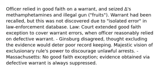 Officer relied in good faith on a warrant, and seized ∆'s methamphetamines and illegal gun ("fruits"). Warrant had been recalled, but this was not discovered due to "isolated error" in law-enforcement database. Law: Court extended good faith exception to cover warrant errors, when officer reasonably relied on defective warrant. - Ginsburg disagreed, thought excluding the evidence would deter poor record keeping. Majestic vision of exclusionary rule's power to discourage unlawful arrests. - Massachusetts: No good faith exception; evidence obtained via defective warrant is always suppressed.