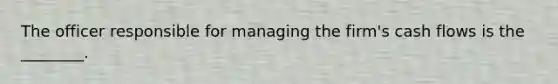 The officer responsible for managing the firm's cash flows is the ________.