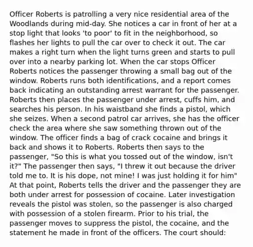 Officer Roberts is patrolling a very nice residential area of the Woodlands during mid-day. She notices a car in front of her at a stop light that looks 'to poor' to fit in the neighborhood, so flashes her lights to pull the car over to check it out. The car makes a right turn when the light turns green and starts to pull over into a nearby parking lot. When the car stops Officer Roberts notices the passenger throwing a small bag out of the window. Roberts runs both identifications, and a report comes back indicating an outstanding arrest warrant for the passenger. Roberts then places the passenger under arrest, cuffs him, and searches his person. In his waistband she finds a pistol, which she seizes. When a second patrol car arrives, she has the officer check the area where she saw something thrown out of the window. The officer finds a bag of crack cocaine and brings it back and shows it to Roberts. Roberts then says to the passenger, "So this is what you tossed out of the window, isn't it?" The passenger then says, "I threw it out because the driver told me to. It is his dope, not mine! I was just holding it for him" At that point, Roberts tells the driver and the passenger they are both under arrest for possession of cocaine. Later investigation reveals the pistol was stolen, so the passenger is also charged with possession of a stolen firearm. Prior to his trial, the passenger moves to suppress the pistol, the cocaine, and the statement he made in front of the officers. The court should: