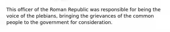 This officer of the Roman Republic was responsible for being the voice of the plebians, bringing the grievances of the common people to the government for consideration.