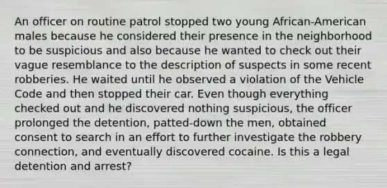 An officer on routine patrol stopped two young African-American males because he considered their presence in the neighborhood to be suspicious and also because he wanted to check out their vague resemblance to the description of suspects in some recent robberies. He waited until he observed a violation of the Vehicle Code and then stopped their car. Even though everything checked out and he discovered nothing suspicious, the officer prolonged the detention, patted-down the men, obtained consent to search in an effort to further investigate the robbery connection, and eventually discovered cocaine. Is this a legal detention and arrest?