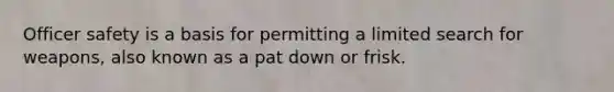 Officer safety is a basis for permitting a limited search for weapons, also known as a pat down or frisk.