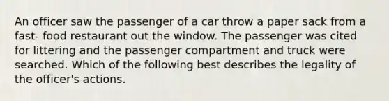 An officer saw the passenger of a car throw a paper sack from a fast- food restaurant out the window. The passenger was cited for littering and the passenger compartment and truck were searched. Which of the following best describes the legality of the officer's actions.