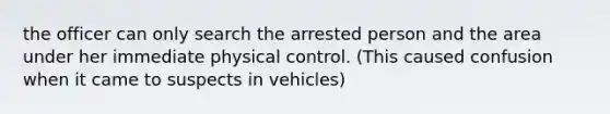 the officer can only search the arrested person and the area under her immediate physical control. (This caused confusion when it came to suspects in vehicles)