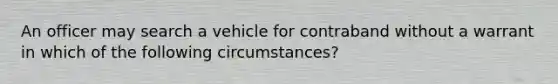 An officer may search a vehicle for contraband without a warrant in which of the following circumstances?