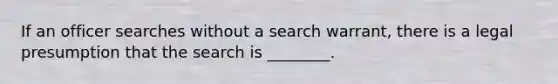 If an officer searches without a search warrant, there is a legal presumption that the search is ________.