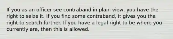 If you as an officer see contraband in plain view, you have the right to seize it. If you find some contraband, it gives you the right to search further. If you have a legal right to be where you currently are, then this is allowed.