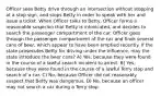 Officer sees Betty drive through an intersection without stopping at a stop sign, and stops Betty in order to speak with her and issue a ticket. When Officer talks to Betty, Officer forms a reasonable suspicion that Betty is intoxicated, and decides to search the passenger compartment of the car. Officer goes through the passenger compartment of the car and finds several cans of beer, which appear to have been emptied recently. If the state prosecutes Betty for driving under the influence, may the state introduce the beer cans? A) Yes, because they were found in the course of a lawful search incident to arrest. B) Yes, because they were found in the course of a lawful Terry stop and search of a car. C) No, because Officer did not reasonably suspect that Betty was dangerous. D) No, because an officer may not search a car during a Terry stop.