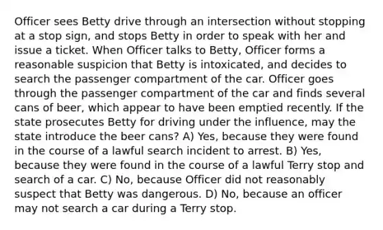 Officer sees Betty drive through an intersection without stopping at a stop sign, and stops Betty in order to speak with her and issue a ticket. When Officer talks to Betty, Officer forms a reasonable suspicion that Betty is intoxicated, and decides to search the passenger compartment of the car. Officer goes through the passenger compartment of the car and finds several cans of beer, which appear to have been emptied recently. If the state prosecutes Betty for driving under the influence, may the state introduce the beer cans? A) Yes, because they were found in the course of a lawful search incident to arrest. B) Yes, because they were found in the course of a lawful Terry stop and search of a car. C) No, because Officer did not reasonably suspect that Betty was dangerous. D) No, because an officer may not search a car during a Terry stop.