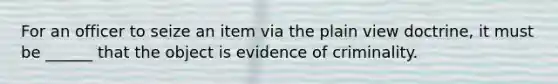 For an officer to seize an item via the plain view doctrine, it must be ______ that the object is evidence of criminality.