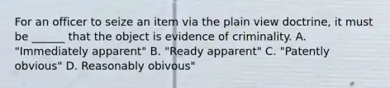 For an officer to seize an item via the plain view doctrine, it must be ______ that the object is evidence of criminality. A. "Immediately apparent" B. "Ready apparent" C. "Patently obvious" D. Reasonably obivous"