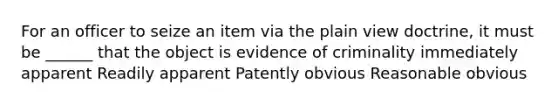 For an officer to seize an item via the plain view doctrine, it must be ______ that the object is evidence of criminality immediately apparent Readily apparent Patently obvious Reasonable obvious