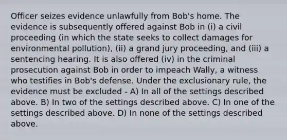 Officer seizes evidence unlawfully from Bob's home. The evidence is subsequently offered against Bob in (i) a civil proceeding (in which the state seeks to collect damages for environmental pollution), (ii) a grand jury proceeding, and (iii) a sentencing hearing. It is also offered (iv) in the criminal prosecution against Bob in order to impeach Wally, a witness who testifies in Bob's defense. Under the exclusionary rule, the evidence must be excluded - A) In all of the settings described above. B) In two of the settings described above. C) In one of the settings described above. D) In none of the settings described above.