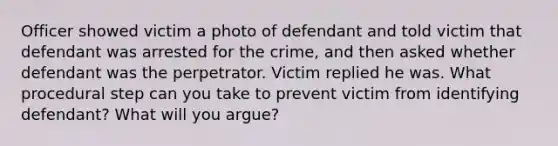 Officer showed victim a photo of defendant and told victim that defendant was arrested for the crime, and then asked whether defendant was the perpetrator. Victim replied he was. What procedural step can you take to prevent victim from identifying defendant? What will you argue?