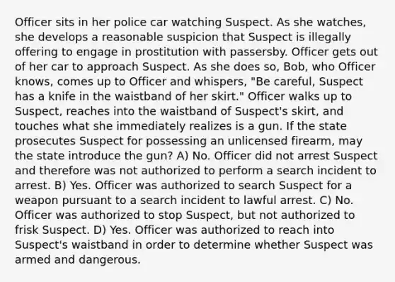 Officer sits in her police car watching Suspect. As she watches, she develops a reasonable suspicion that Suspect is illegally offering to engage in prostitution with passersby. Officer gets out of her car to approach Suspect. As she does so, Bob, who Officer knows, comes up to Officer and whispers, "Be careful, Suspect has a knife in the waistband of her skirt." Officer walks up to Suspect, reaches into the waistband of Suspect's skirt, and touches what she immediately realizes is a gun. If the state prosecutes Suspect for possessing an unlicensed firearm, may the state introduce the gun? A) No. Officer did not arrest Suspect and therefore was not authorized to perform a search incident to arrest. B) Yes. Officer was authorized to search Suspect for a weapon pursuant to a search incident to lawful arrest. C) No. Officer was authorized to stop Suspect, but not authorized to frisk Suspect. D) Yes. Officer was authorized to reach into Suspect's waistband in order to determine whether Suspect was armed and dangerous.