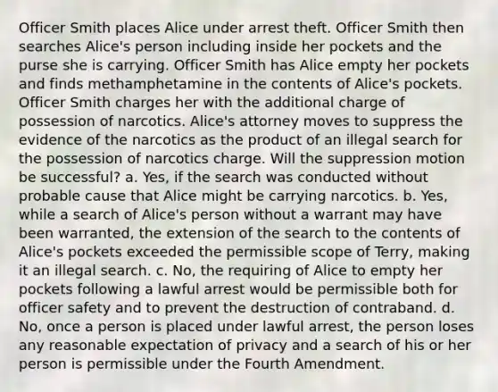 Officer Smith places Alice under arrest theft. Officer Smith then searches Alice's person including inside her pockets and the purse she is carrying. Officer Smith has Alice empty her pockets and finds methamphetamine in the contents of Alice's pockets. Officer Smith charges her with the additional charge of possession of narcotics. Alice's attorney moves to suppress the evidence of the narcotics as the product of an illegal search for the possession of narcotics charge. Will the suppression motion be successful? a. Yes, if the search was conducted without probable cause that Alice might be carrying narcotics. b. Yes, while a search of Alice's person without a warrant may have been warranted, the extension of the search to the contents of Alice's pockets exceeded the permissible scope of Terry, making it an illegal search. c. No, the requiring of Alice to empty her pockets following a lawful arrest would be permissible both for officer safety and to prevent the destruction of contraband. d. No, once a person is placed under lawful arrest, the person loses any reasonable expectation of privacy and a search of his or her person is permissible under the Fourth Amendment.