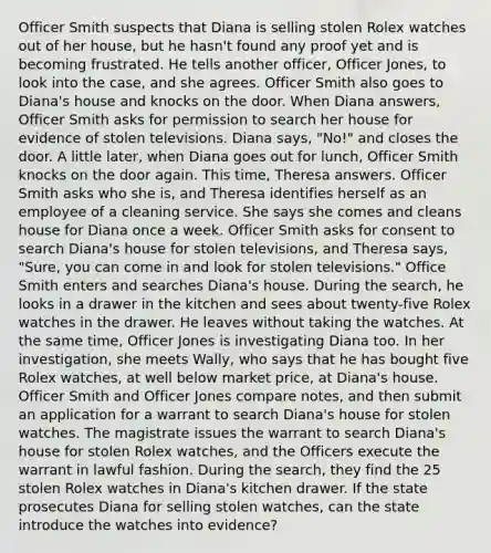 Officer Smith suspects that Diana is selling stolen Rolex watches out of her house, but he hasn't found any proof yet and is becoming frustrated. He tells another officer, Officer Jones, to look into the case, and she agrees. Officer Smith also goes to Diana's house and knocks on the door. When Diana answers, Officer Smith asks for permission to search her house for evidence of stolen televisions. Diana says, "No!" and closes the door. A little later, when Diana goes out for lunch, Officer Smith knocks on the door again. This time, Theresa answers. Officer Smith asks who she is, and Theresa identifies herself as an employee of a cleaning service. She says she comes and cleans house for Diana once a week. Officer Smith asks for consent to search Diana's house for stolen televisions, and Theresa says, "Sure, you can come in and look for stolen televisions." Office Smith enters and searches Diana's house. During the search, he looks in a drawer in the kitchen and sees about twenty-five Rolex watches in the drawer. He leaves without taking the watches. At the same time, Officer Jones is investigating Diana too. In her investigation, she meets Wally, who says that he has bought five Rolex watches, at well below market price, at Diana's house. Officer Smith and Officer Jones compare notes, and then submit an application for a warrant to search Diana's house for stolen watches. The magistrate issues the warrant to search Diana's house for stolen Rolex watches, and the Officers execute the warrant in lawful fashion. During the search, they find the 25 stolen Rolex watches in Diana's kitchen drawer. If the state prosecutes Diana for selling stolen watches, can the state introduce the watches into evidence?