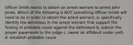 Officer Smith wants to obtain an arrest warrant to arrest John Jones. Which of the following is NOT something Officer Smith will need to do in order to obtain the arrest warrant: a. specifically identify the witnesses in the arrest warrant that support the finding of probable cause against the defendant b. submit the proper paperwork to the judge c. swear an affidavit under oath d. establish probable cause