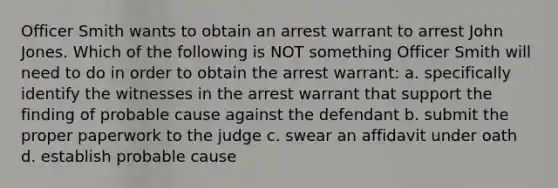 Officer Smith wants to obtain an arrest warrant to arrest John Jones. Which of the following is NOT something Officer Smith will need to do in order to obtain the arrest warrant: a. specifically identify the witnesses in the arrest warrant that support the finding of probable cause against the defendant b. submit the proper paperwork to the judge c. swear an affidavit under oath d. establish probable cause