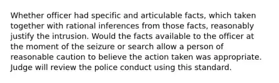 Whether officer had specific and articulable facts, which taken together with rational inferences from those facts, reasonably justify the intrusion. Would the facts available to the officer at the moment of the seizure or search allow a person of reasonable caution to believe the action taken was appropriate. Judge will review the police conduct using this standard.