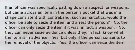 If an officer was specifically patting down a suspect for weapons, but came across an item in the person's pocket that was in a shape consistent with contraband, such as narcotics, would the officer be able to seize the item and arrest the person?​ - No, the officer can only seize the item if it was, in fact, a weapon. - No, they can never seize evidence unless they, in fact, know what the item is in advance. - Yes, but only if the person consents to the removal of the objects. - Yes, the officer can seize the item.