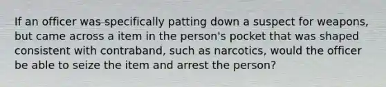 If an officer was specifically patting down a suspect for weapons, but came across a item in the person's pocket that was shaped consistent with contraband, such as narcotics, would the officer be able to seize the item and arrest the person?