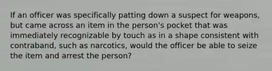 If an officer was specifically patting down a suspect for weapons, but came across an item in the person's pocket that was immediately recognizable by touch as in a shape consistent with contraband, such as narcotics, would the officer be able to seize the item and arrest the person?​