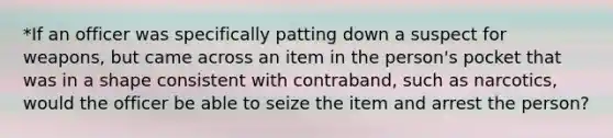 *If an officer was specifically patting down a suspect for weapons, but came across an item in the person's pocket that was in a shape consistent with contraband, such as narcotics, would the officer be able to seize the item and arrest the person?