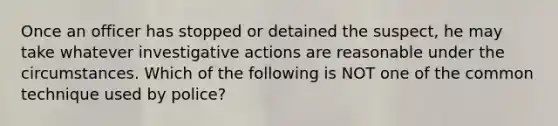 Once an officer has stopped or detained the suspect, he may take whatever investigative actions are reasonable under the circumstances. Which of the following is NOT one of the common technique used by police?