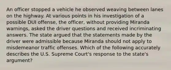 An officer stopped a vehicle he observed weaving between lanes on the highway. At various points in his investigation of a possible DUI offense, the officer, without providing Miranda warnings, asked the driver questions and received incriminating answers. The state argued that the statements made by the driver were admissible because Miranda should not apply to misdemeanor traffic offenses. Which of the following accurately describes the U.S. Supreme Court's response to the state's argument?