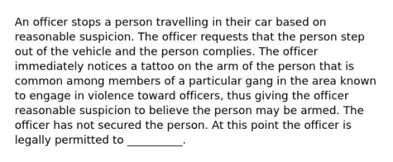 An officer stops a person travelling in their car based on reasonable suspicion. The officer requests that the person step out of the vehicle and the person complies. The officer immediately notices a tattoo on the arm of the person that is common among members of a particular gang in the area known to engage in violence toward officers, thus giving the officer reasonable suspicion to believe the person may be armed. The officer has not secured the person. At this point the officer is legally permitted to __________.