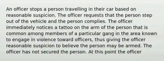 An officer stops a person travelling in their car based on reasonable suspicion. The officer requests that the person step out of the vehicle and the person complies. The officer immediately notices a tattoo on the arm of the person that is common among members of a particular gang in the area known to engage in violence toward officers, thus giving the officer reasonable suspicion to believe the person may be armed. The officer has not secured the person. At this point the officer